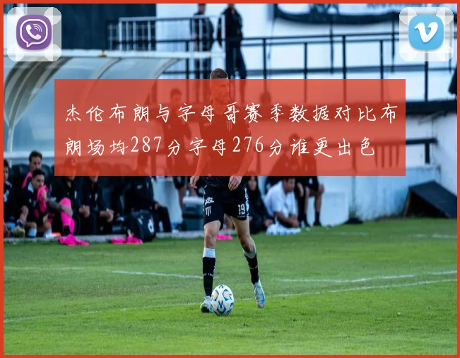 杰伦布朗与字母哥赛季数据对比布朗场均287分字母276分谁更出色