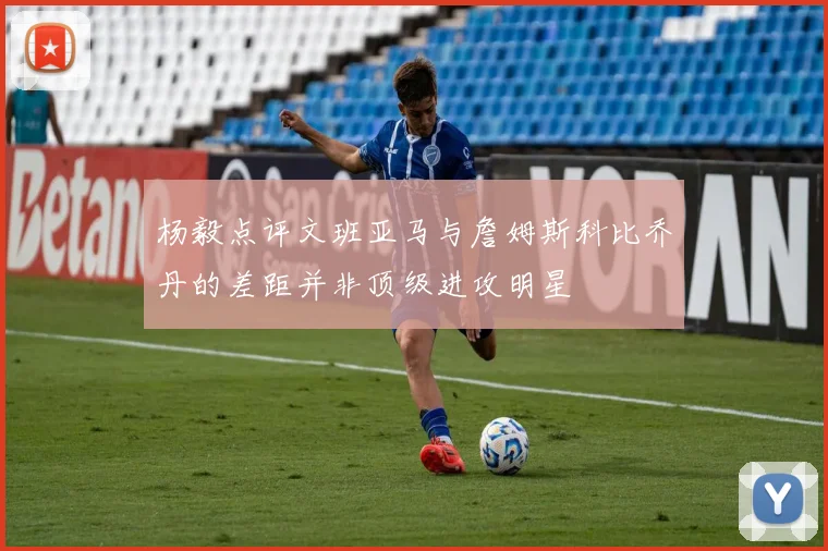 杨毅点评文班亚马与詹姆斯科比乔丹的差距并非顶级进攻明星