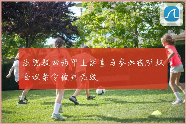 法院驳回西甲上诉皇马参加视听权会议禁令被判无效