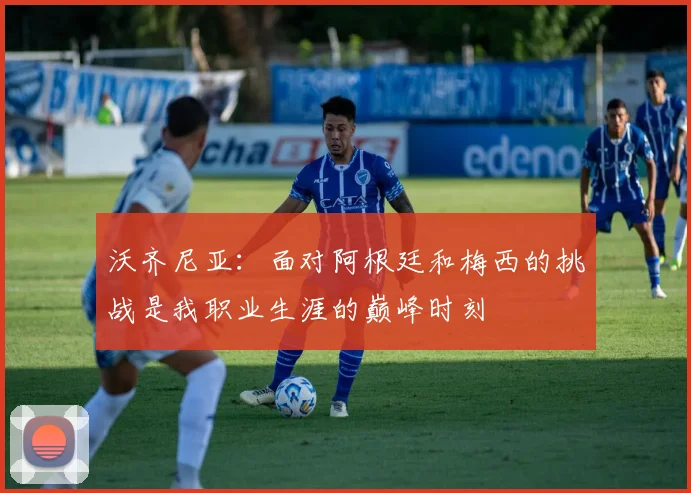 沃齐尼亚：面对阿根廷和梅西的挑战是我职业生涯的巅峰时刻