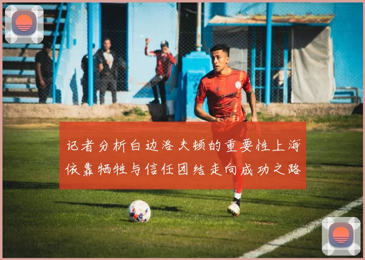 记者分析白边洛夫顿的重要性上海依靠牺牲与信任团结走向成功之路