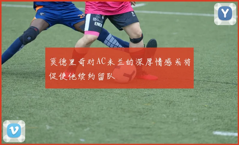 莫德里奇对AC米兰的深厚情感或将促使他续约留队