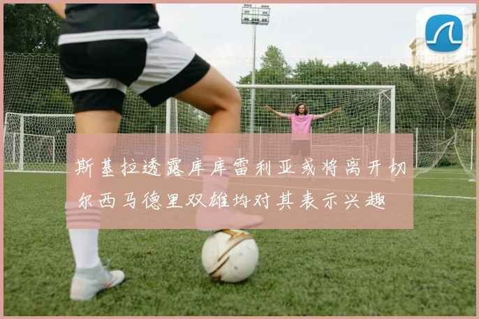 斯基拉透露库库雷利亚或将离开切尔西马德里双雄均对其表示兴趣
