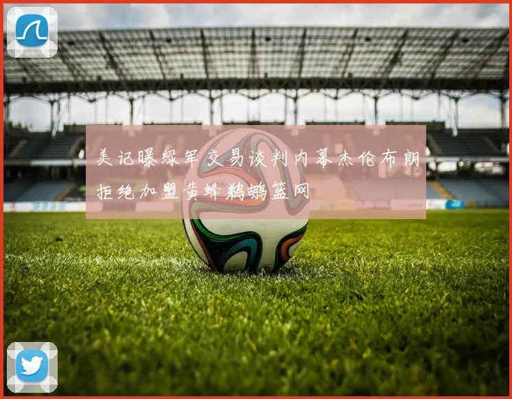 美记曝绿军交易谈判内幕杰伦布朗拒绝加盟黄蜂鹈鹕篮网