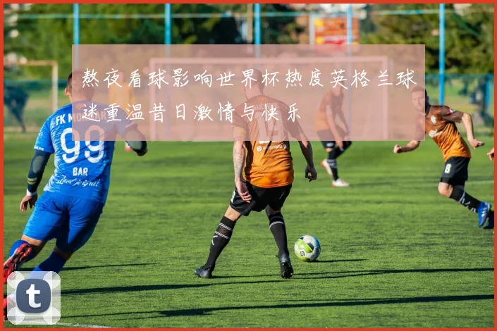 熬夜看球影响世界杯热度英格兰球迷重温昔日激情与快乐