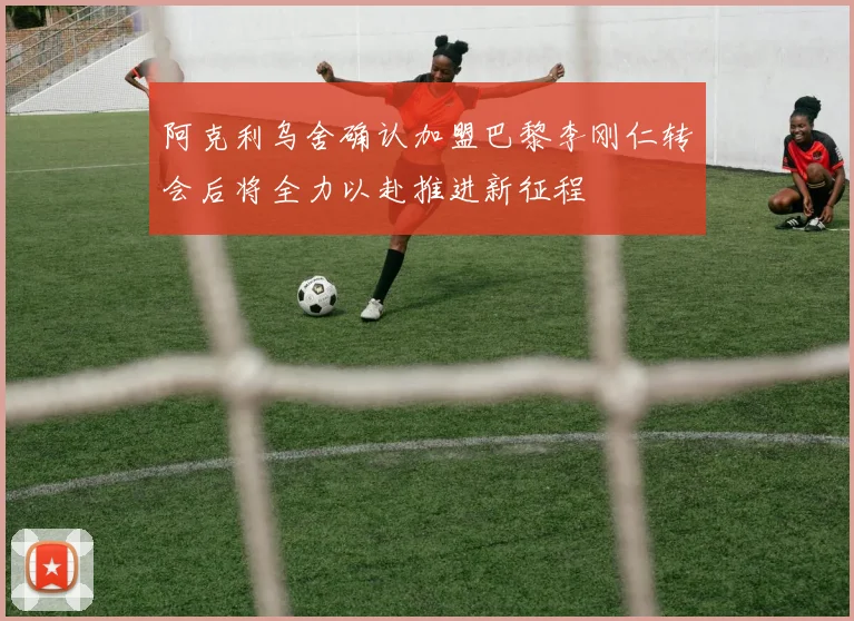 阿克利乌舍确认加盟巴黎李刚仁转会后将全力以赴推进新征程