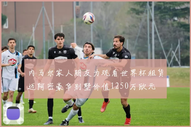 内马尔家人朋友为观看世界杯租赁迈阿密豪华别墅价值1250万欧元