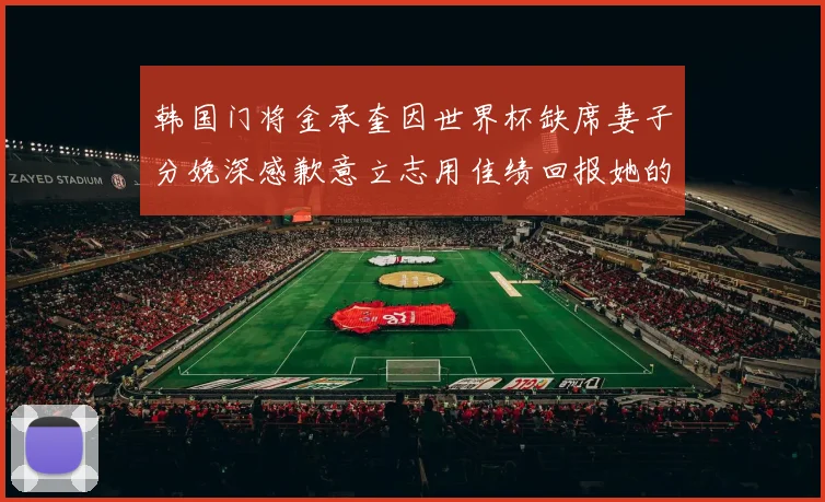 韩国门将金承奎因世界杯缺席妻子分娩深感歉意立志用佳绩回报她的支持